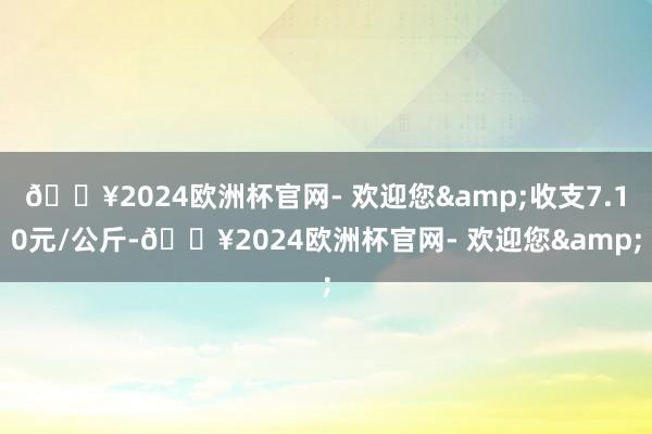 🔥2024欧洲杯官网- 欢迎您&收支7.10元/公斤-🔥2024欧洲杯官网- 欢迎您&