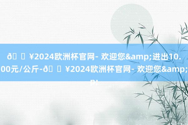 🔥2024欧洲杯官网- 欢迎您&进出10.00元/公斤-🔥2024欧洲杯官网- 欢迎您&