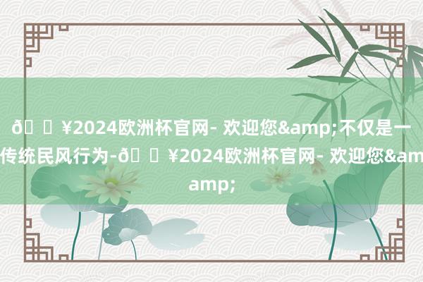 🔥2024欧洲杯官网- 欢迎您&不仅是一项传统民风行为-🔥2024欧洲杯官网- 欢迎您&