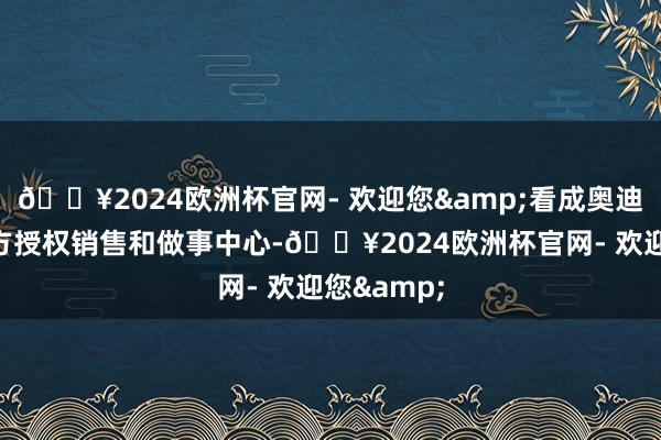 🔥2024欧洲杯官网- 欢迎您&看成奥迪品牌的官方授权销售和做事中心-🔥2024欧洲杯官网- 欢迎您&