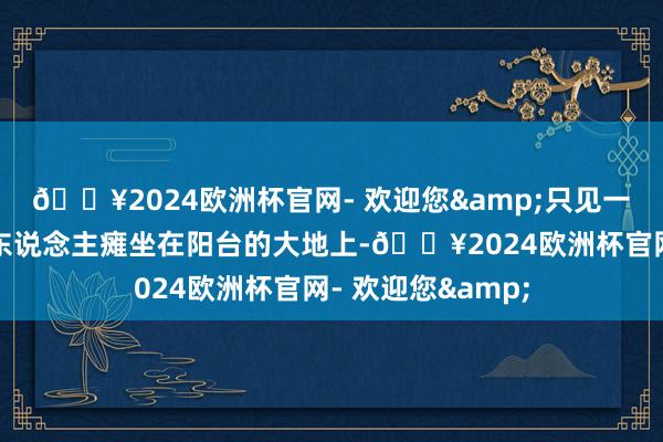 🔥2024欧洲杯官网- 欢迎您&只见一位年逾九旬的老东说念主瘫坐在阳台的大地上-🔥2024欧洲杯官网- 欢迎您&