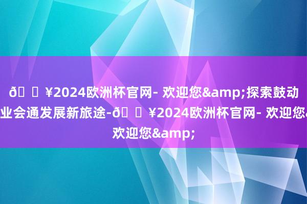 🔥2024欧洲杯官网- 欢迎您&探索鼓动城乡产业会通发展新旅途-🔥2024欧洲杯官网- 欢迎您&