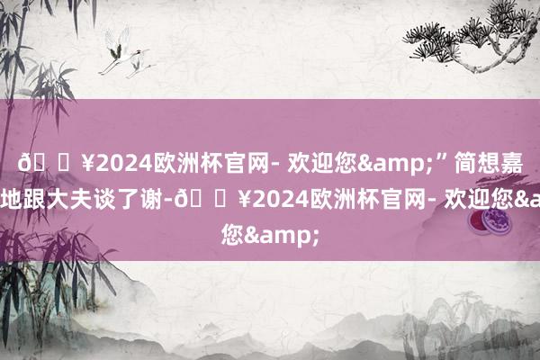 🔥2024欧洲杯官网- 欢迎您&”简想嘉老诚地跟大夫谈了谢-🔥2024欧洲杯官网- 欢迎您&