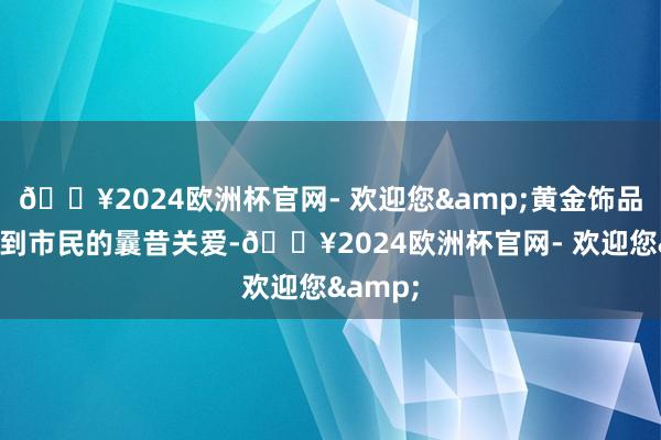 🔥2024欧洲杯官网- 欢迎您&黄金饰品市集受到市民的曩昔关爱-🔥2024欧洲杯官网- 欢迎您&