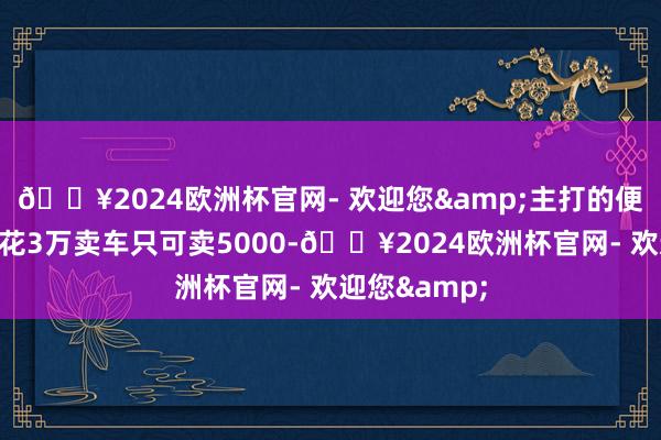 🔥2024欧洲杯官网- 欢迎您&主打的便是一个买车花3万卖车只可卖5000-🔥2024欧洲杯官网- 欢迎您&