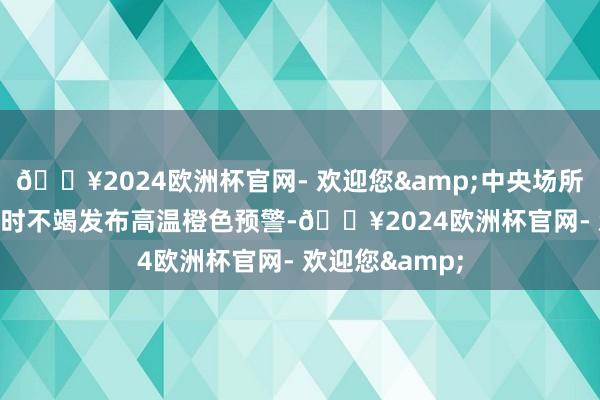 🔥2024欧洲杯官网- 欢迎您&中央场所台8月10日18时不竭发布高温橙色预警-🔥2024欧洲杯官网- 欢迎您&