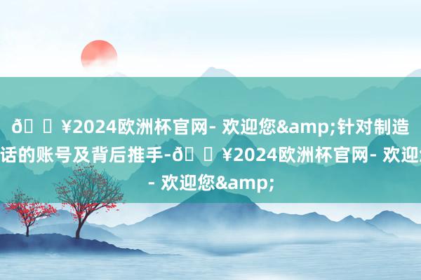 🔥2024欧洲杯官网- 欢迎您&针对制造、传播谎话的账号及背后推手-🔥2024欧洲杯官网- 欢迎您&