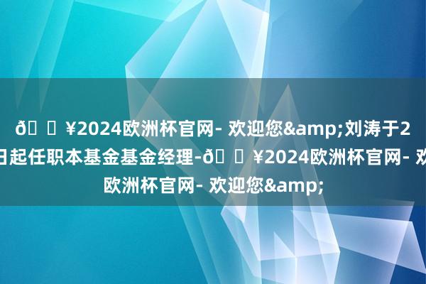 🔥2024欧洲杯官网- 欢迎您&刘涛于2023年7月7日起任职本基金基金经理-🔥2024欧洲杯官网- 欢迎您&