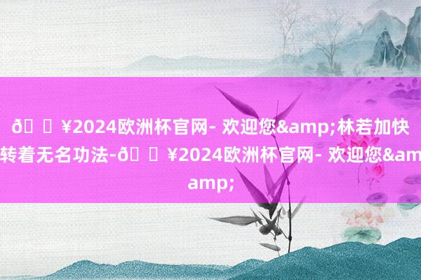 🔥2024欧洲杯官网- 欢迎您&林若加快运转着无名功法-🔥2024欧洲杯官网- 欢迎您&