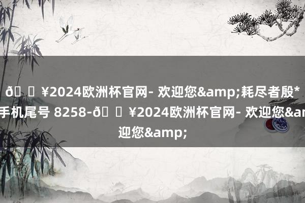 🔥2024欧洲杯官网- 欢迎您&耗尽者殷**（手机尾号 8258-🔥2024欧洲杯官网- 欢迎您&