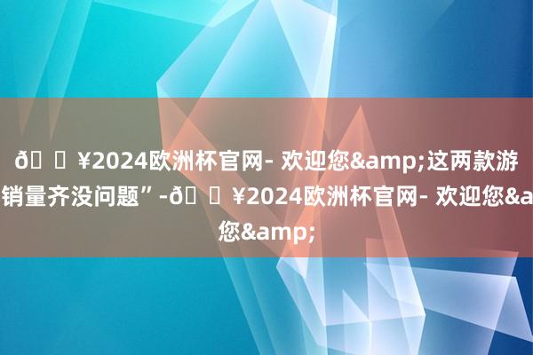 🔥2024欧洲杯官网- 欢迎您&这两款游戏的销量齐没问题”-🔥2024欧洲杯官网- 欢迎您&