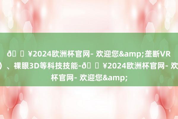 🔥2024欧洲杯官网- 欢迎您&垄断VR（造谣现实）、裸眼3D等科技技能-🔥2024欧洲杯官网- 欢迎您&