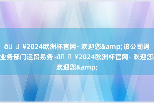 🔥2024欧洲杯官网- 欢迎您&该公司通过四个业务部门运贸易务-🔥2024欧洲杯官网- 欢迎您&