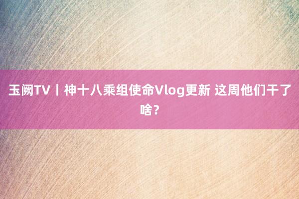 玉阙TV丨神十八乘组使命Vlog更新 这周他们干了啥？