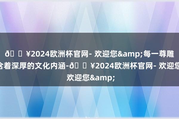 🔥2024欧洲杯官网- 欢迎您&每一尊雕像都蕴含着深厚的文化内涵-🔥2024欧洲杯官网- 欢迎您&