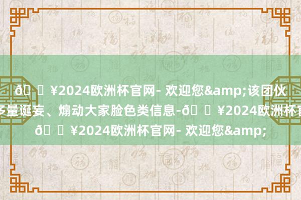 🔥2024欧洲杯官网- 欢迎您&该团伙明知上述视频充斥多量诞妄、煽动大家脸色类信息-🔥2024欧洲杯官网- 欢迎您&