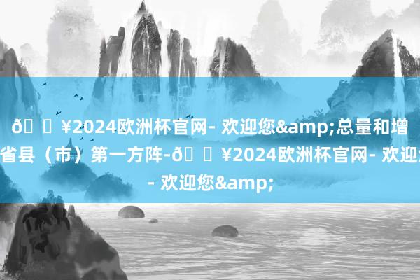 🔥2024欧洲杯官网- 欢迎您&总量和增速稳居全省县（市）第一方阵-🔥2024欧洲杯官网- 欢迎您&