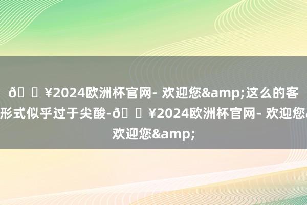 🔥2024欧洲杯官网- 欢迎您&这么的客户至心形式似乎过于尖酸-🔥2024欧洲杯官网- 欢迎您&