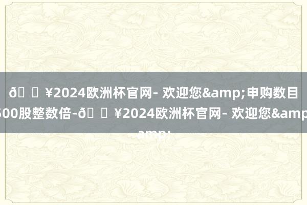 🔥2024欧洲杯官网- 欢迎您&申购数目500股整数倍-🔥2024欧洲杯官网- 欢迎您&