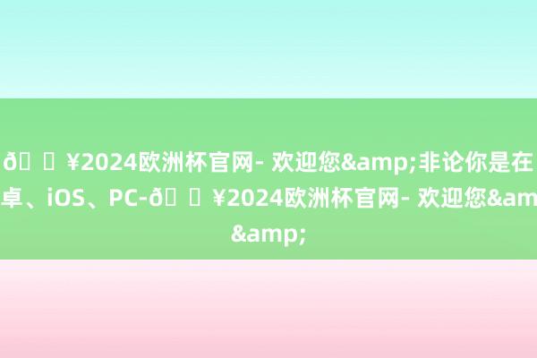 🔥2024欧洲杯官网- 欢迎您&非论你是在安卓、iOS、PC-🔥2024欧洲杯官网- 欢迎您&