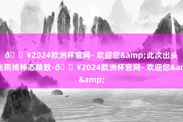 🔥2024欧洲杯官网- 欢迎您&此次出头的张雨绮神态精致-🔥2024欧洲杯官网- 欢迎您&