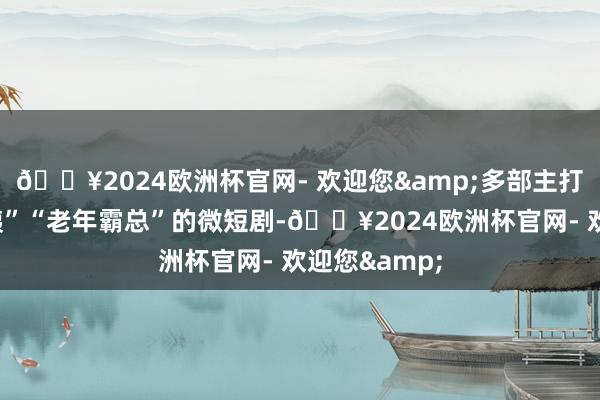 🔥2024欧洲杯官网- 欢迎您&多部主打“中老年大姨”“老年霸总”的微短剧-🔥2024欧洲杯官网- 欢迎您&