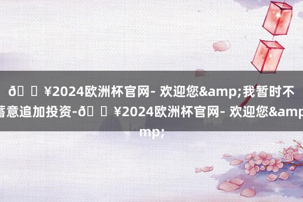 🔥2024欧洲杯官网- 欢迎您&我暂时不蓄意追加投资-🔥2024欧洲杯官网- 欢迎您&