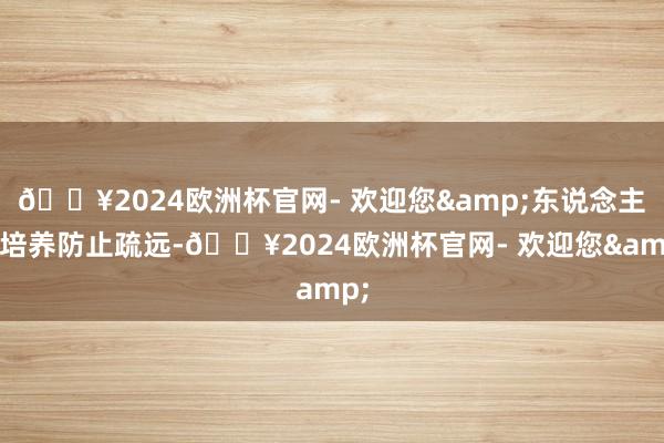 🔥2024欧洲杯官网- 欢迎您&东说念主才培养防止疏远-🔥2024欧洲杯官网- 欢迎您&