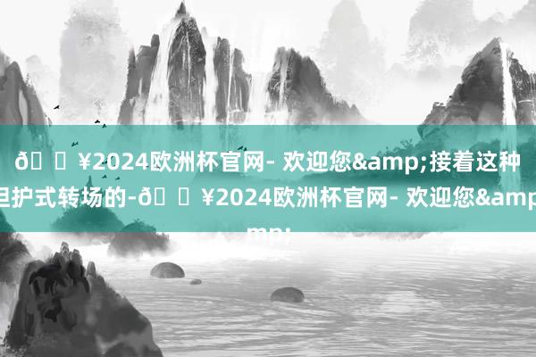 🔥2024欧洲杯官网- 欢迎您&接着这种袒护式转场的-🔥2024欧洲杯官网- 欢迎您&