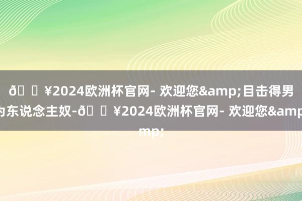 🔥2024欧洲杯官网- 欢迎您&目击得男为东说念主奴-🔥2024欧洲杯官网- 欢迎您&