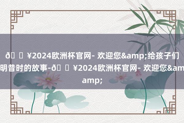 🔥2024欧洲杯官网- 欢迎您&给孩子们阐明昔时的故事-🔥2024欧洲杯官网- 欢迎您&