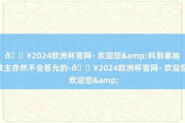 🔥2024欧洲杯官网- 欢迎您&料到秦始皇本东谈主亦然不会答允的-🔥2024欧洲杯官网- 欢迎您&