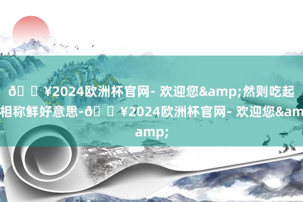 🔥2024欧洲杯官网- 欢迎您&然则吃起来相称鲜好意思-🔥2024欧洲杯官网- 欢迎您&