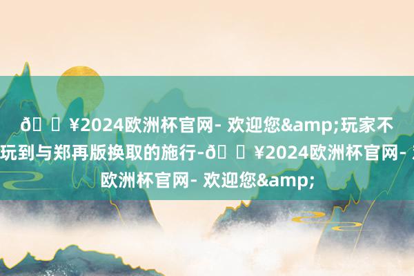 🔥2024欧洲杯官网- 欢迎您&玩家不错在体验版中玩到与郑再版换取的施行-🔥2024欧洲杯官网- 欢迎您&