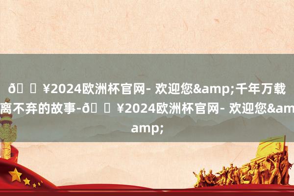 🔥2024欧洲杯官网- 欢迎您&千年万载不离不弃的故事-🔥2024欧洲杯官网- 欢迎您&