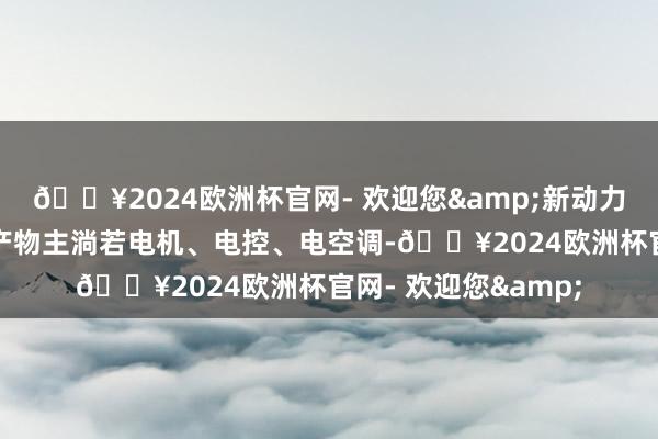 🔥2024欧洲杯官网- 欢迎您&新动力汽车零部件板块的产物主淌若电机、电控、电空调-🔥2024欧洲杯官网- 欢迎您&