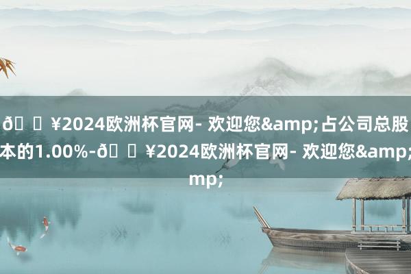 🔥2024欧洲杯官网- 欢迎您&占公司总股本的1.00%-🔥2024欧洲杯官网- 欢迎您&