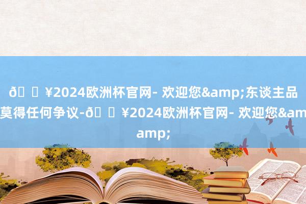 🔥2024欧洲杯官网- 欢迎您&东谈主品也莫得任何争议-🔥2024欧洲杯官网- 欢迎您&