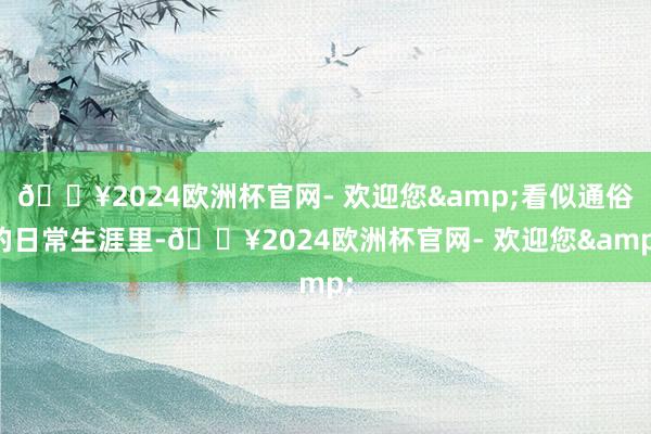 🔥2024欧洲杯官网- 欢迎您&看似通俗的日常生涯里-🔥2024欧洲杯官网- 欢迎您&