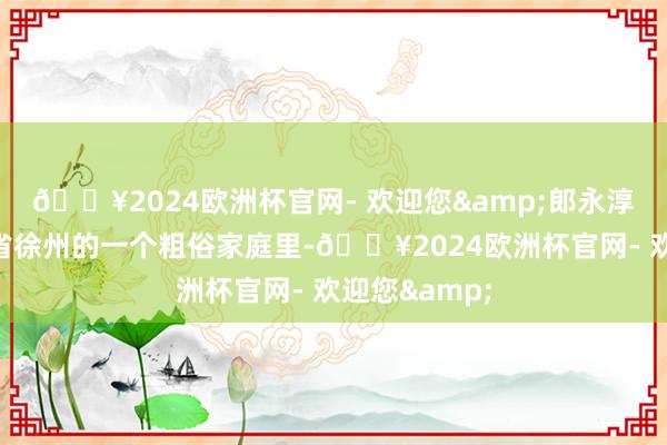 🔥2024欧洲杯官网- 欢迎您&郎永淳建设于江苏省徐州的一个粗俗家庭里-🔥2024欧洲杯官网- 欢迎您&