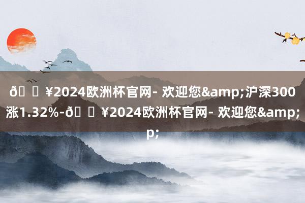 🔥2024欧洲杯官网- 欢迎您&沪深300涨1.32%-🔥2024欧洲杯官网- 欢迎您&