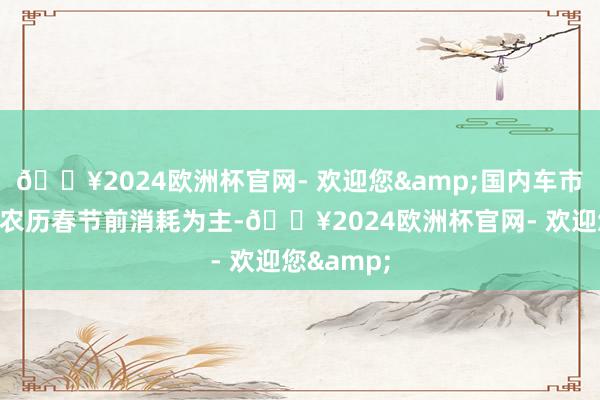 🔥2024欧洲杯官网- 欢迎您&国内车市消耗所以农历春节前消耗为主-🔥2024欧洲杯官网- 欢迎您&