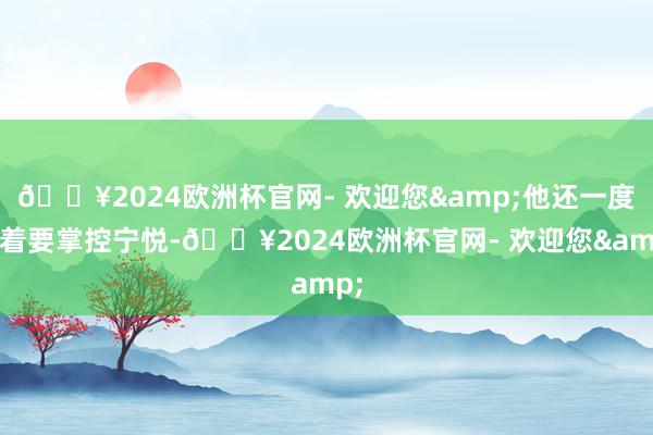 🔥2024欧洲杯官网- 欢迎您&他还一度想着要掌控宁悦-🔥2024欧洲杯官网- 欢迎您&