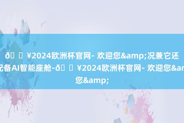 🔥2024欧洲杯官网- 欢迎您&况兼它还将配备AI智能座舱-🔥2024欧洲杯官网- 欢迎您&