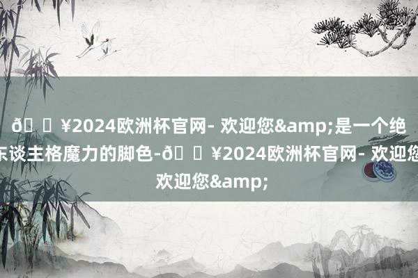 🔥2024欧洲杯官网- 欢迎您&是一个绝顶具有东谈主格魔力的脚色-🔥2024欧洲杯官网- 欢迎您&