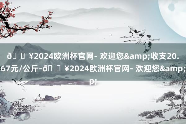 🔥2024欧洲杯官网- 欢迎您&收支20.67元/公斤-🔥2024欧洲杯官网- 欢迎您&