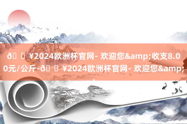 🔥2024欧洲杯官网- 欢迎您&收支8.00元/公斤-🔥2024欧洲杯官网- 欢迎您&