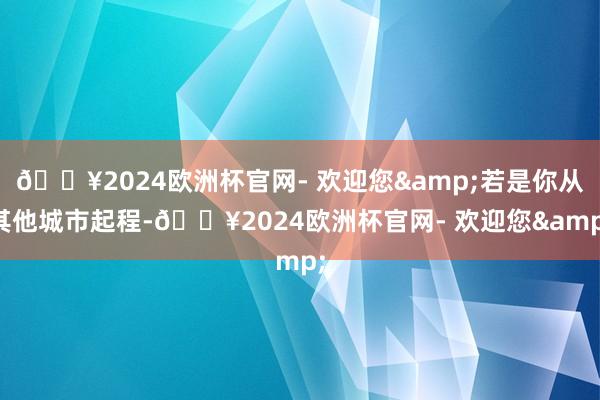 🔥2024欧洲杯官网- 欢迎您&若是你从其他城市起程-🔥2024欧洲杯官网- 欢迎您&