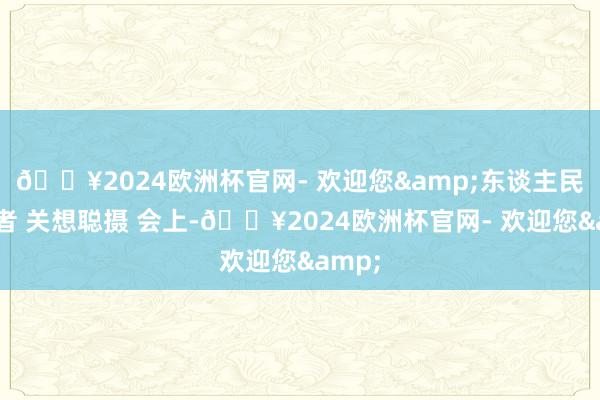 🔥2024欧洲杯官网- 欢迎您&东谈主民网记者 关想聪摄 会上-🔥2024欧洲杯官网- 欢迎您&