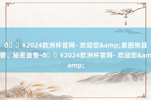 🔥2024欧洲杯官网- 欢迎您&意图侧目监管、秘密追查-🔥2024欧洲杯官网- 欢迎您&